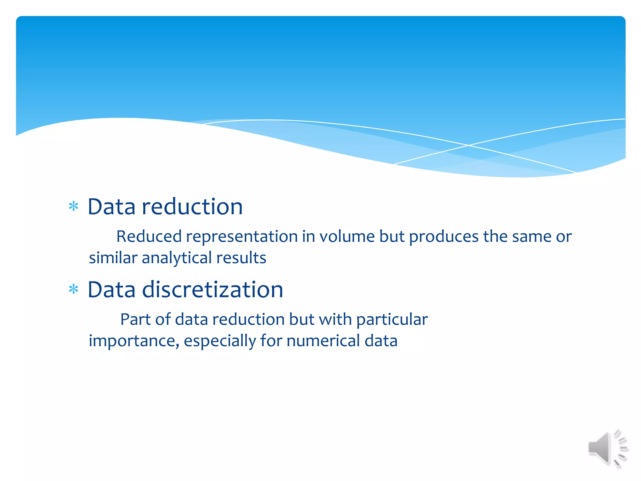 Data reduction
Reduced representation in volume but produces the same or
similar analytical results

Data discretization
Part of data reduction but with particular
importance, especially for numerical data

 