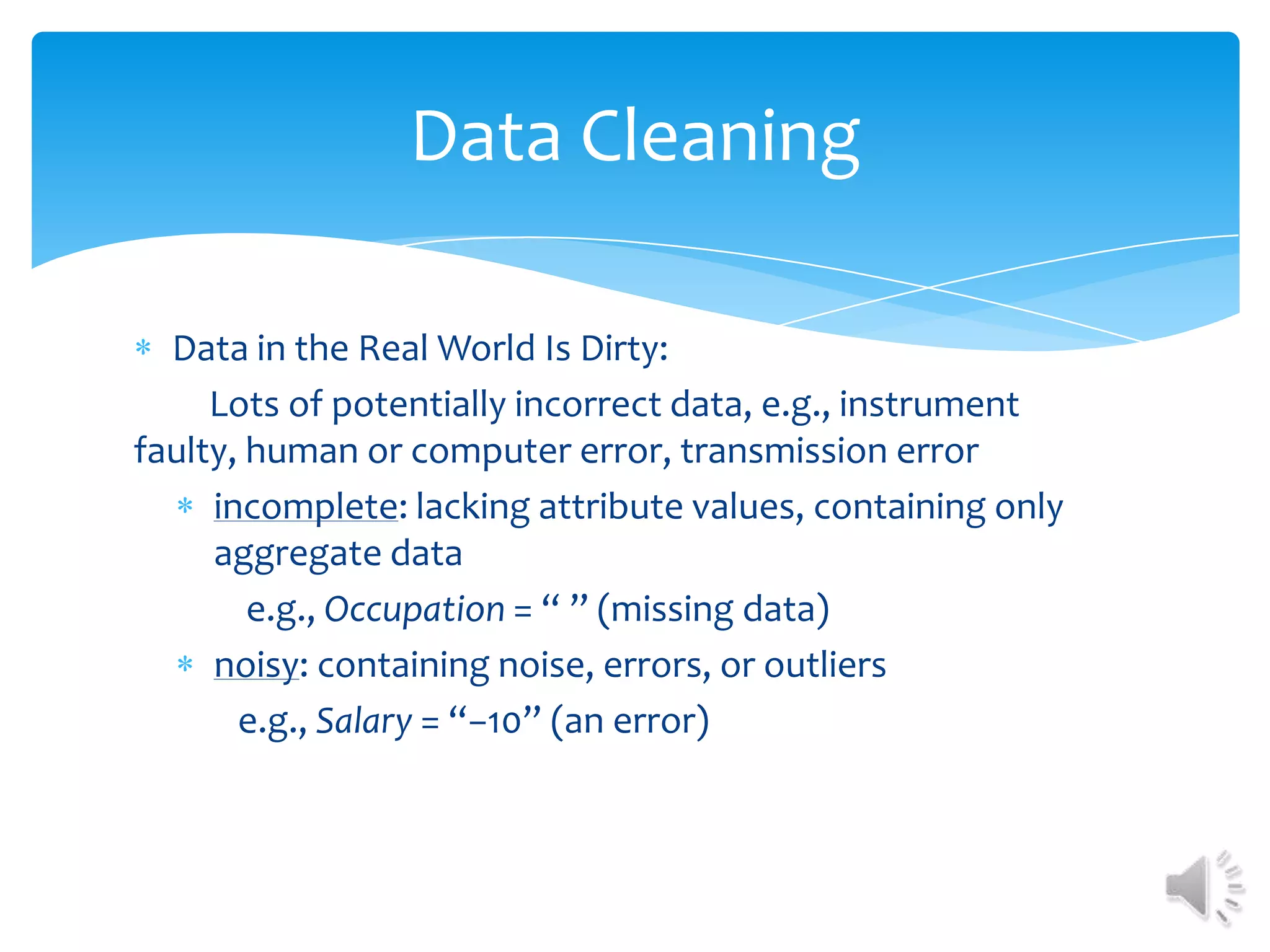 Data Cleaning
Data in the Real World Is Dirty:
Lots of potentially incorrect data, e.g., instrument
faulty, human or computer error, transmission error
incomplete: lacking attribute values, containing only
aggregate data
e.g., Occupation = “ ” (missing data)
noisy: containing noise, errors, or outliers
e.g., Salary = “−10” (an error)

 