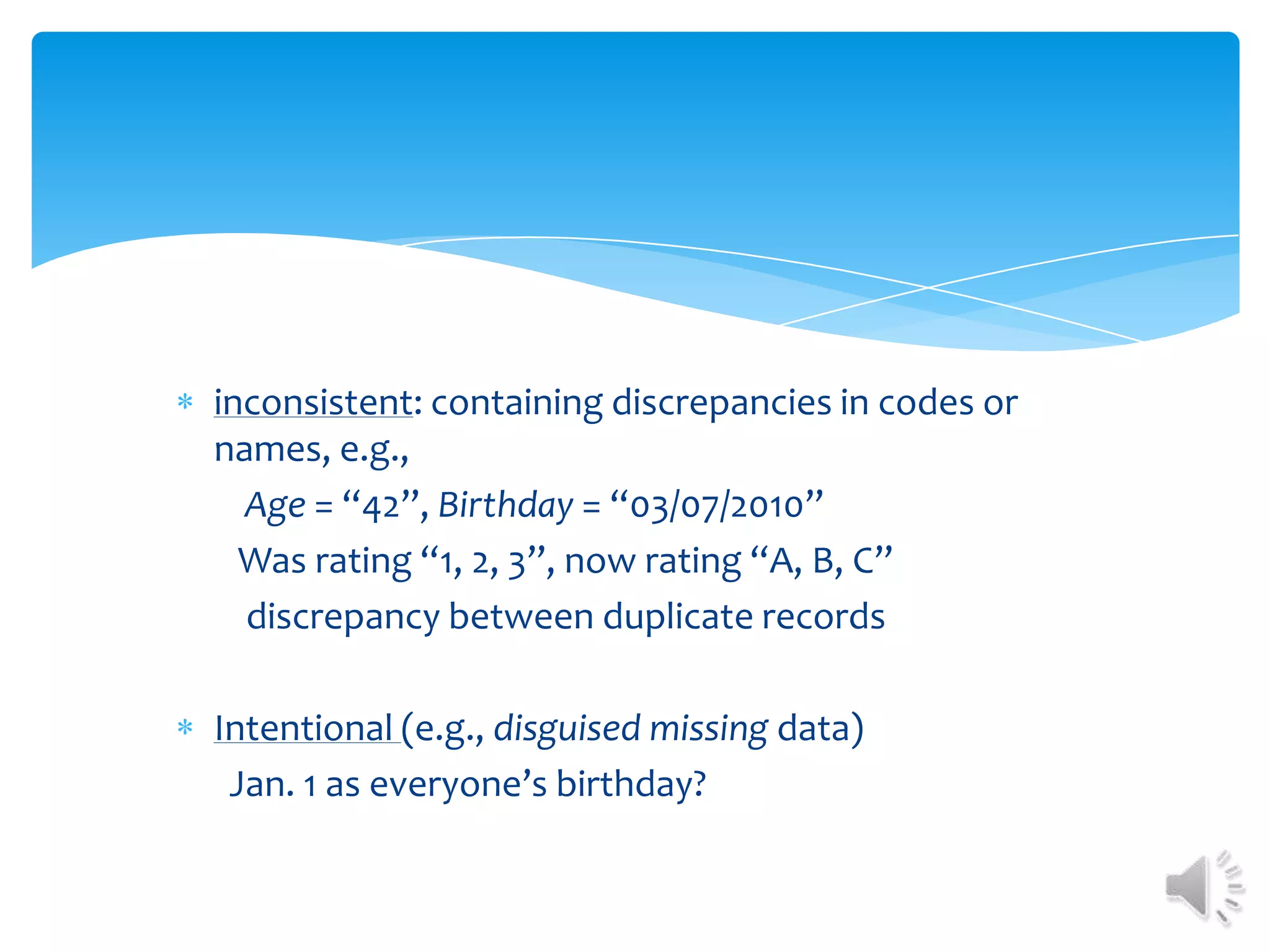 inconsistent: containing discrepancies in codes or
names, e.g.,
Age = “42”, Birthday = “03/07/2010”
Was rating “1, 2, 3”, now rating “A, B, C”
discrepancy between duplicate records
Intentional (e.g., disguised missing data)
Jan. 1 as everyone’s birthday?

 