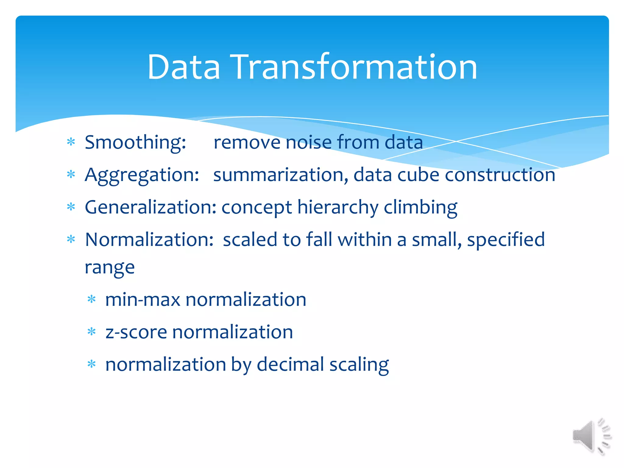 Data Transformation
Smoothing:

remove noise from data

Aggregation: summarization, data cube construction
Generalization: concept hierarchy climbing
Normalization: scaled to fall within a small, specified
range
min-max normalization
z-score normalization
normalization by decimal scaling

 
