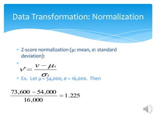 Data Transformation: Normalization

Z-score normalization (μ: mean, σ: standard
deviation):

v'

v

A
A

Ex. Let μ = 54,000, σ = 16,000. Then

73,600 54 ,000
16 ,000

1.225

 