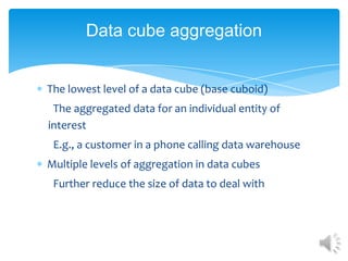 Data cube aggregation

The lowest level of a data cube (base cuboid)
The aggregated data for an individual entity of
interest
E.g., a customer in a phone calling data warehouse
Multiple levels of aggregation in data cubes
Further reduce the size of data to deal with

 