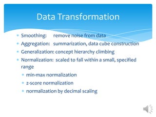 Data Transformation
Smoothing:

remove noise from data

Aggregation: summarization, data cube construction
Generalization: concept hierarchy climbing
Normalization: scaled to fall within a small, specified
range
min-max normalization
z-score normalization
normalization by decimal scaling

 