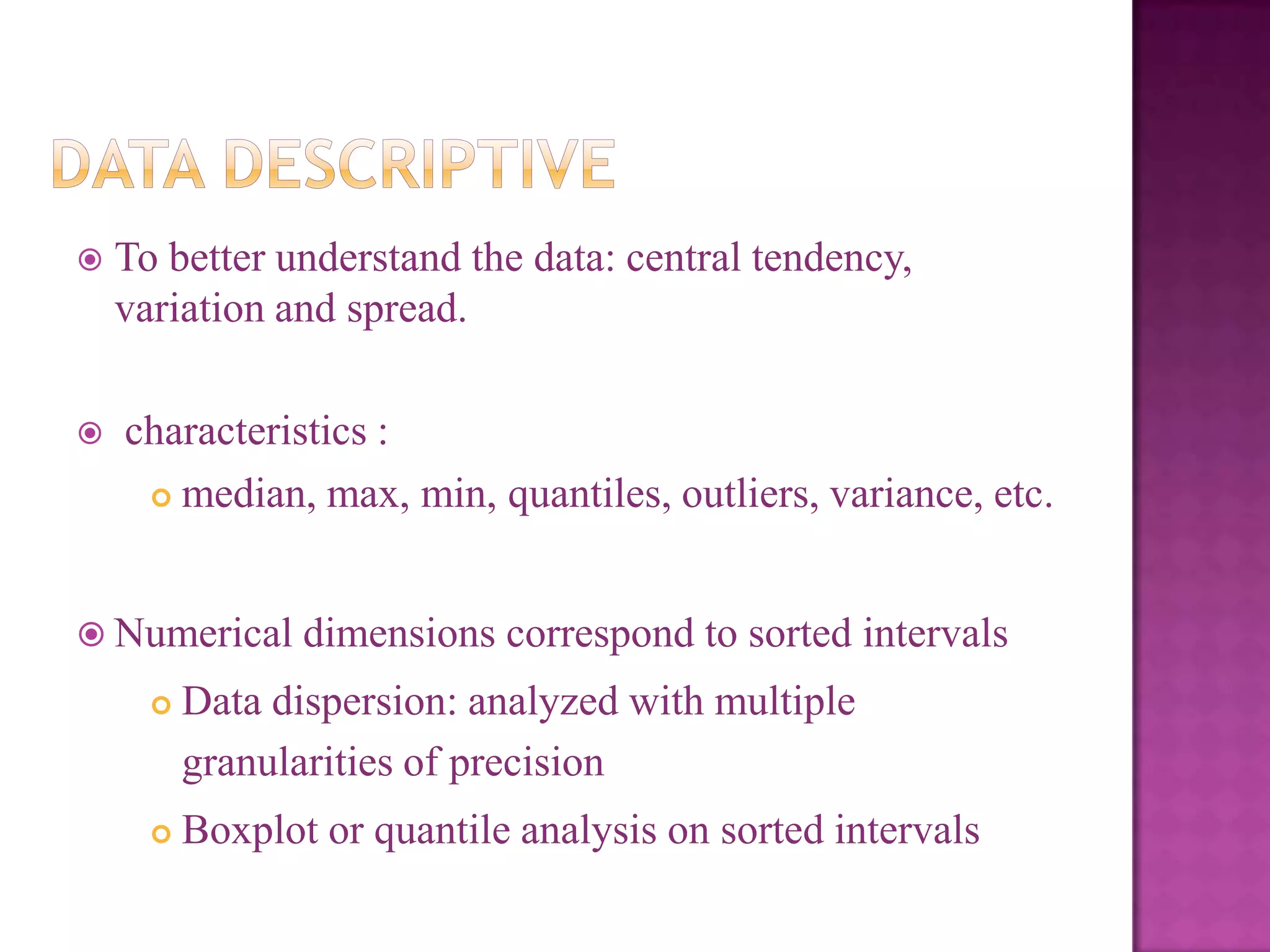 



To better understand the data: central tendency,
variation and spread.
characteristics :
 median, max, min, quantiles, outliers, variance, etc.

 Numerical

dimensions correspond to sorted intervals



Data dispersion: analyzed with multiple
granularities of precision



Boxplot or quantile analysis on sorted intervals

 