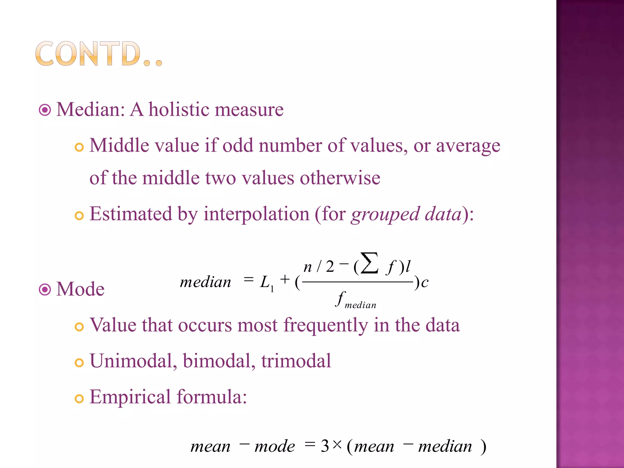  Median: A holistic measure


Middle value if odd number of values, or average
of the middle two values otherwise



Estimated by interpolation (for grouped data):

 Mode

median

L1

(

n/2

(

f )l

)c

f median



Value that occurs most frequently in the data



Unimodal, bimodal, trimodal



Empirical formula:
mean

mode

3 ( mean

median )

 