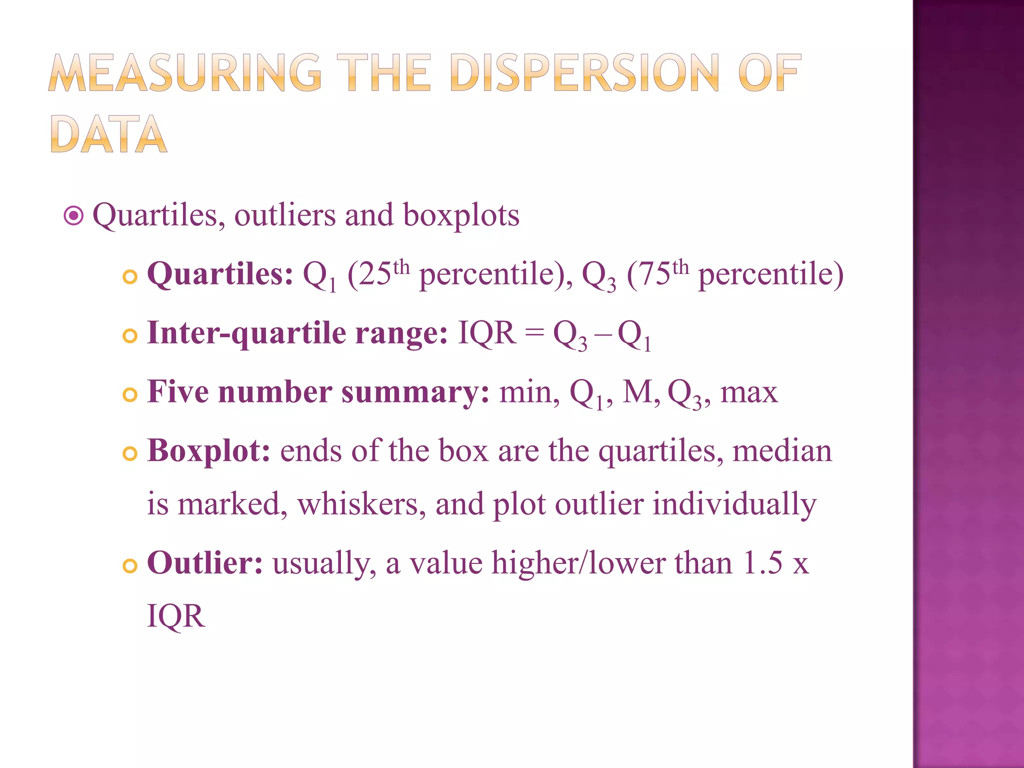  Quartiles, outliers and

boxplots



Quartiles: Q1 (25th percentile), Q3 (75th percentile)



Inter-quartile range: IQR = Q3 – Q1



Five number summary: min, Q1, M, Q3, max



Boxplot: ends of the box are the quartiles, median
is marked, whiskers, and plot outlier individually



Outlier: usually, a value higher/lower than 1.5 x
IQR

 
