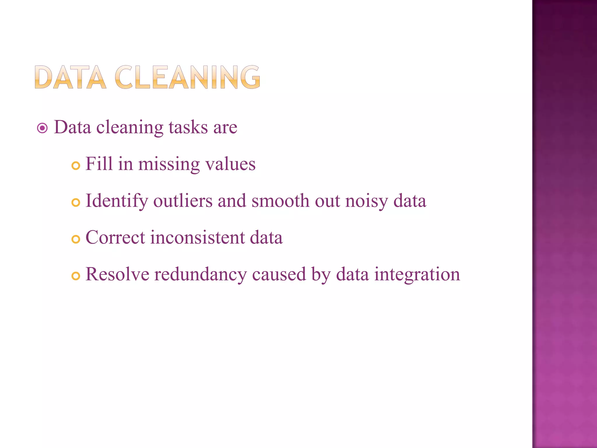 

Data cleaning tasks are


Fill in missing values



Identify outliers and smooth out noisy data



Correct inconsistent data



Resolve redundancy caused by data integration

 
