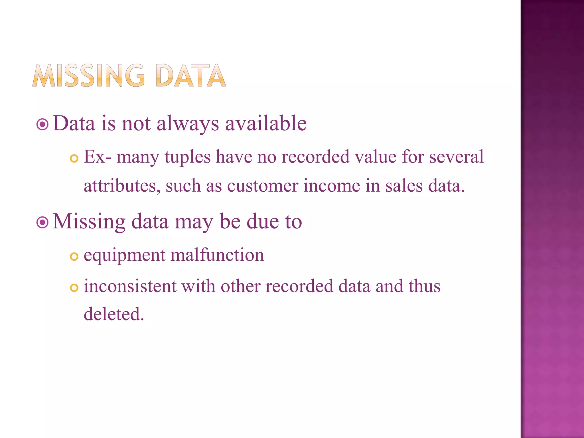  Data


is not always available

Ex- many tuples have no recorded value for several
attributes, such as customer income in sales data.

 Missing

data may be due to



equipment malfunction



inconsistent with other recorded data and thus
deleted.

 
