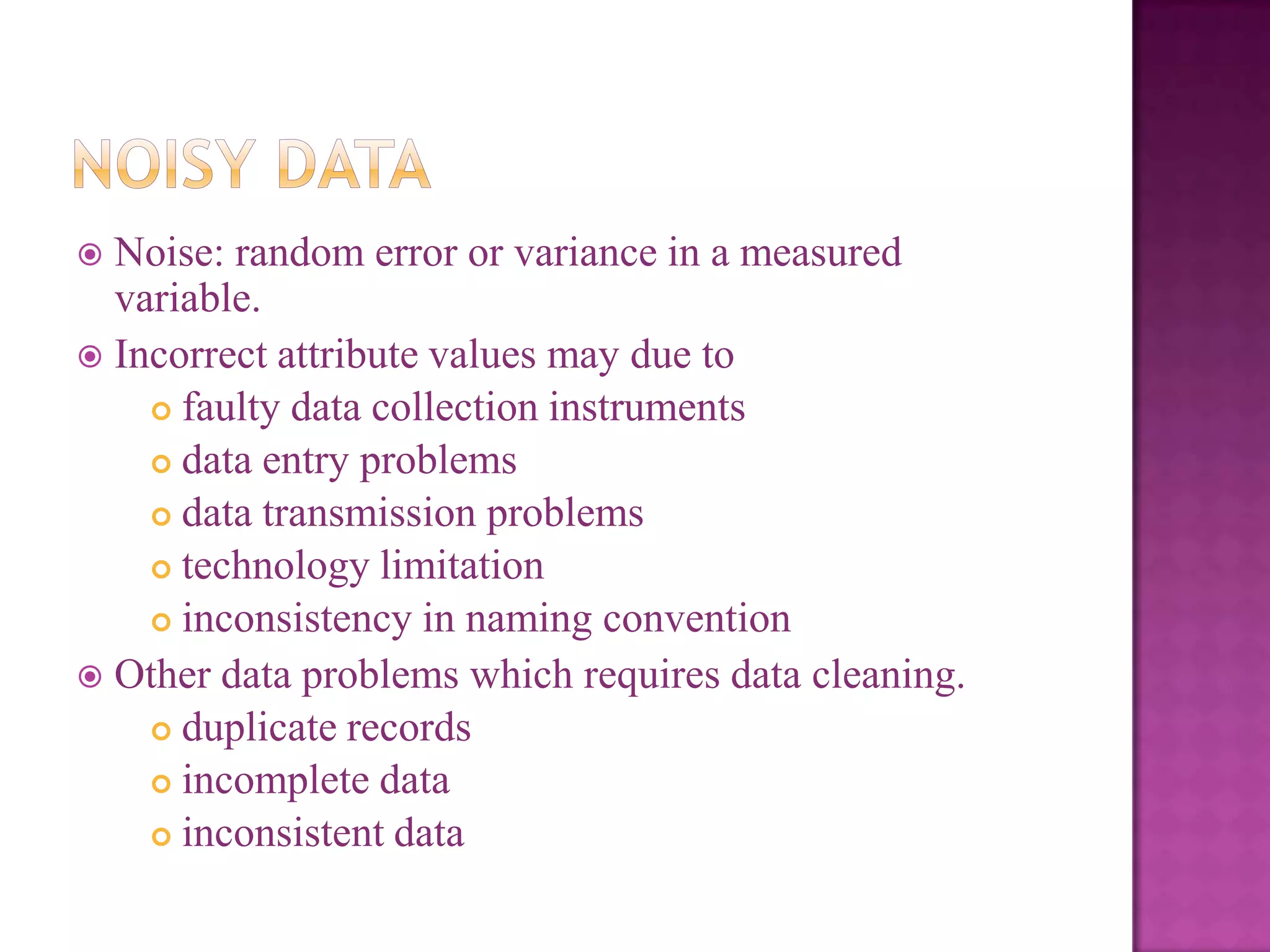 Noise: random error or variance in a measured
variable.
 Incorrect attribute values may due to
 faulty data collection instruments
 data entry problems
 data transmission problems
 technology limitation
 inconsistency in naming convention
 Other data problems which requires data cleaning.
 duplicate records
 incomplete data
 inconsistent data


 