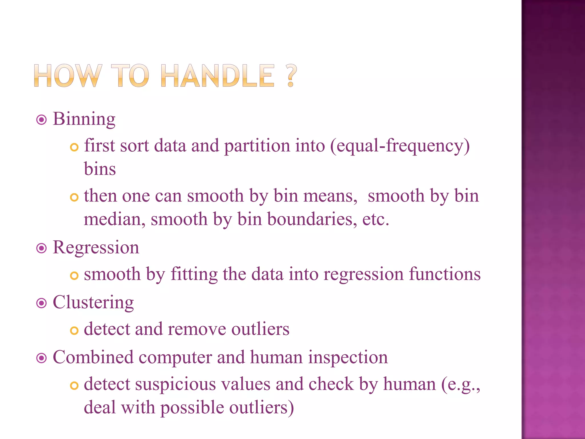 Binning
 first sort data and partition into (equal-frequency)
bins
 then one can smooth by bin means, smooth by bin
median, smooth by bin boundaries, etc.
 Regression
 smooth by fitting the data into regression functions
 Clustering
 detect and remove outliers
 Combined computer and human inspection
 detect suspicious values and check by human (e.g.,
deal with possible outliers)


 