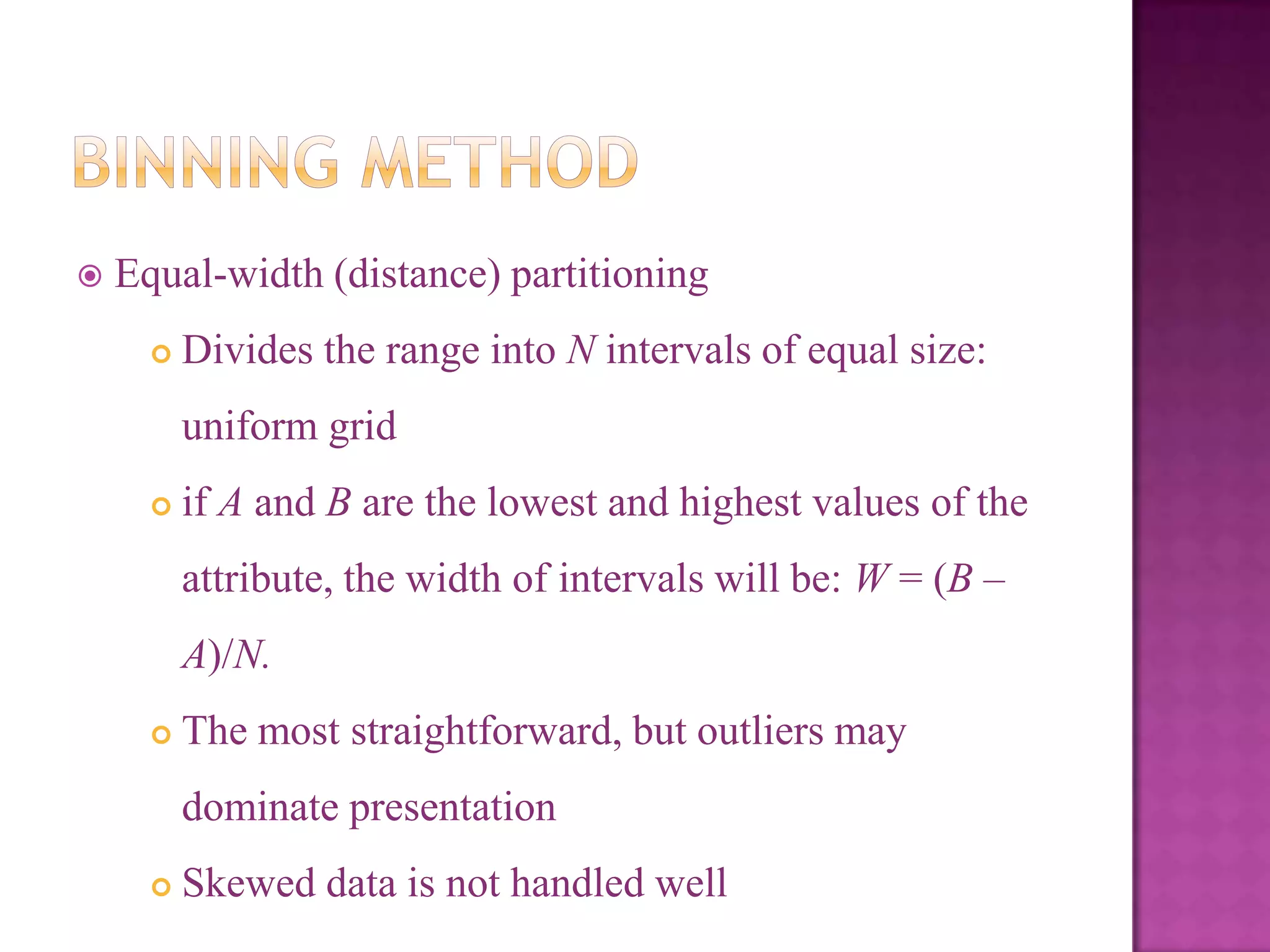 

Equal-width (distance) partitioning


Divides the range into N intervals of equal size:
uniform grid



if A and B are the lowest and highest values of the
attribute, the width of intervals will be: W = (B –
A)/N.



The most straightforward, but outliers may
dominate presentation



Skewed data is not handled well

 