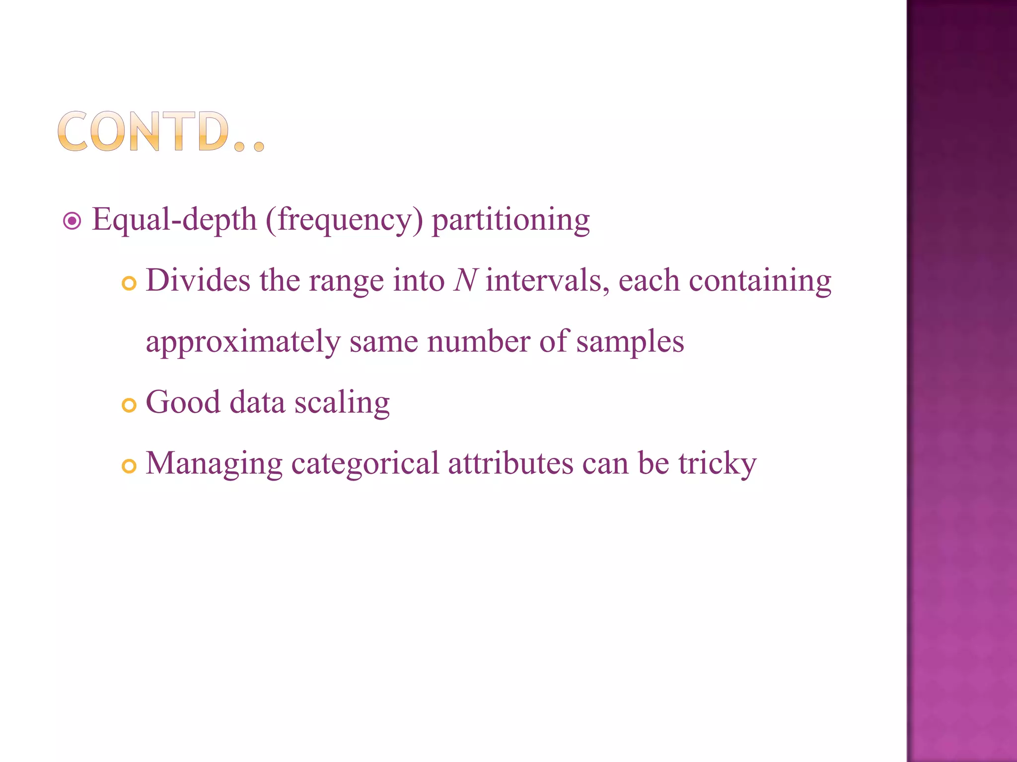 

Equal-depth (frequency) partitioning


Divides the range into N intervals, each containing
approximately same number of samples



Good data scaling



Managing categorical attributes can be tricky

 