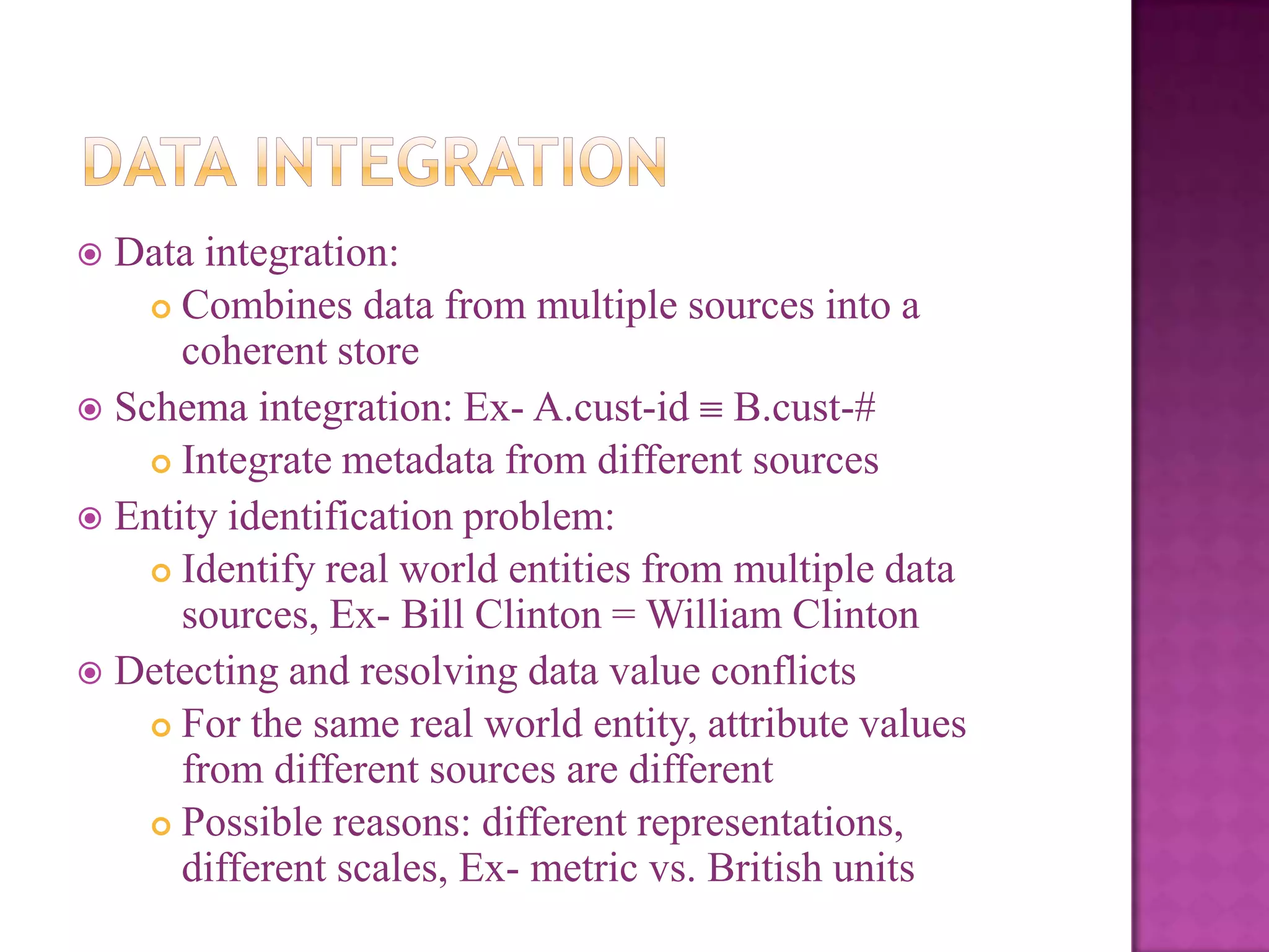 Data integration:
 Combines data from multiple sources into a
coherent store
 Schema integration: Ex- A.cust-id B.cust-#
 Integrate metadata from different sources
 Entity identification problem:
 Identify real world entities from multiple data
sources, Ex- Bill Clinton = William Clinton
 Detecting and resolving data value conflicts
 For the same real world entity, attribute values
from different sources are different
 Possible reasons: different representations,
different scales, Ex- metric vs. British units


 