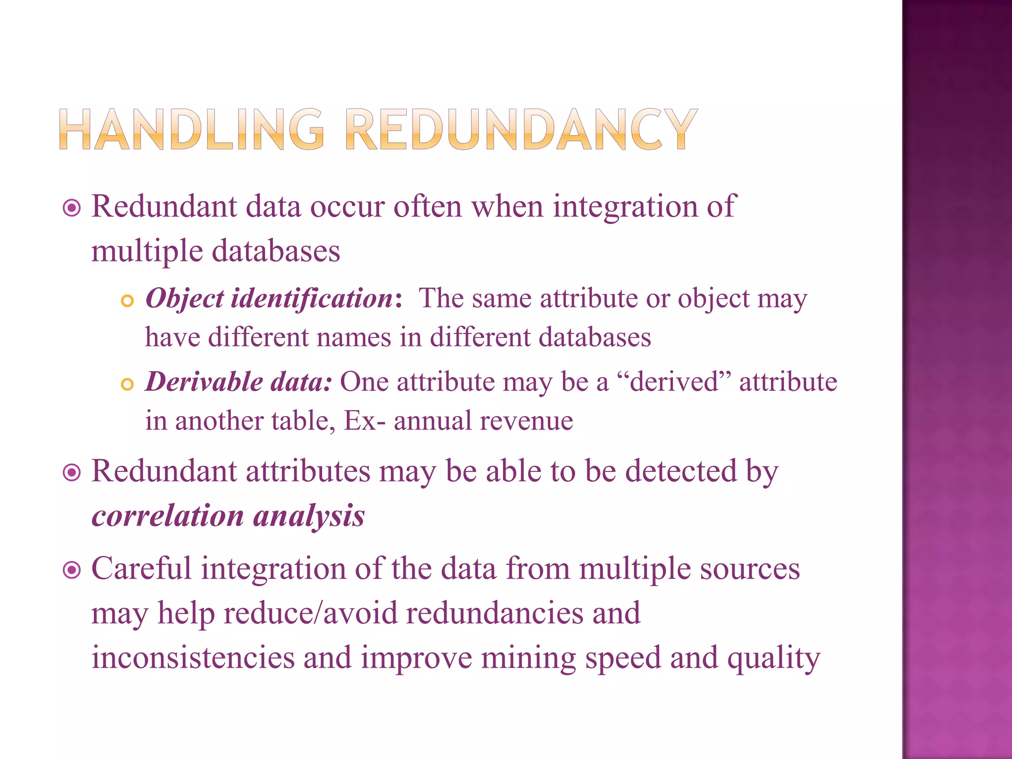 

Redundant data occur often when integration of
multiple databases




Object identification: The same attribute or object may
have different names in different databases
Derivable data: One attribute may be a ―derived‖ attribute
in another table, Ex- annual revenue



Redundant attributes may be able to be detected by
correlation analysis



Careful integration of the data from multiple sources
may help reduce/avoid redundancies and
inconsistencies and improve mining speed and quality

 