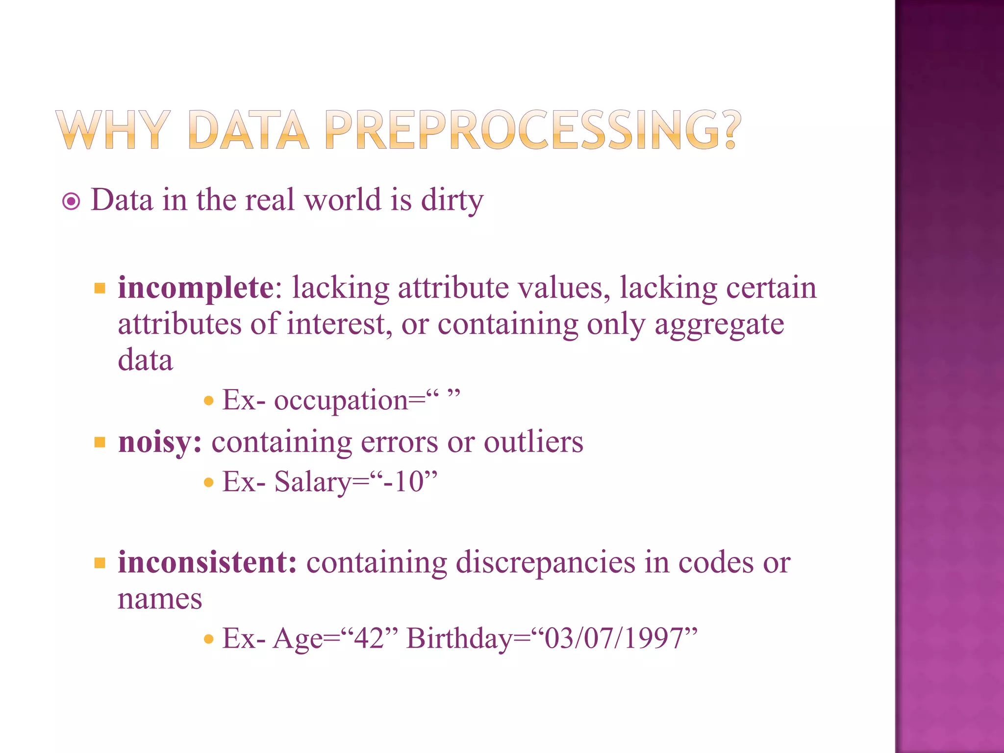 

Data in the real world is dirty


incomplete: lacking attribute values, lacking certain
attributes of interest, or containing only aggregate
data
 Ex-



noisy: containing errors or outliers
 Ex-



occupation=― ‖
Salary=―-10‖

inconsistent: containing discrepancies in codes or
names
 Ex- Age=―42‖

Birthday=―03/07/1997‖

 