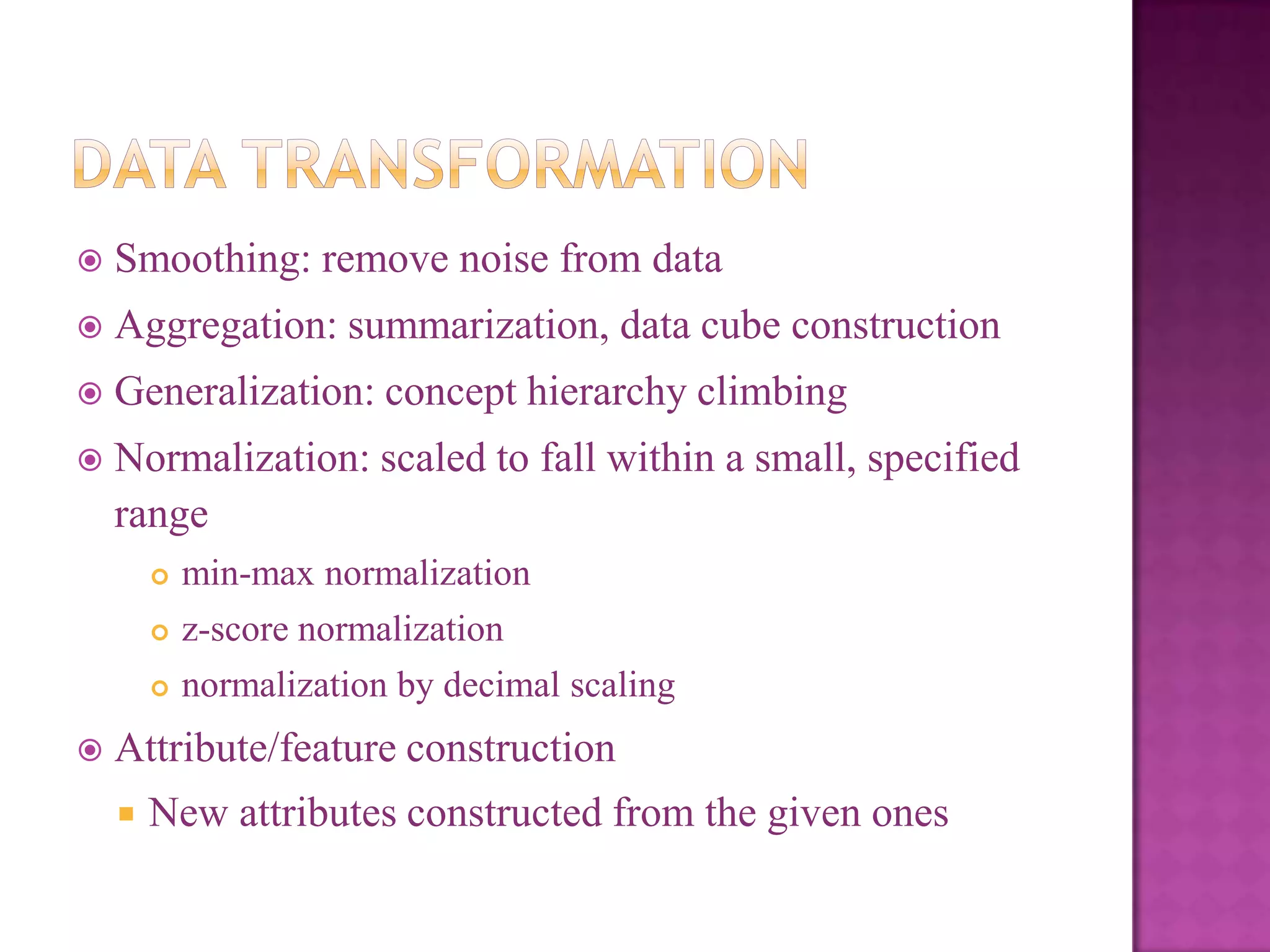 

Smoothing: remove noise from data



Aggregation: summarization, data cube construction



Generalization: concept hierarchy climbing



Normalization: scaled to fall within a small, specified
range



z-score normalization





min-max normalization
normalization by decimal scaling

Attribute/feature construction


New attributes constructed from the given ones

 