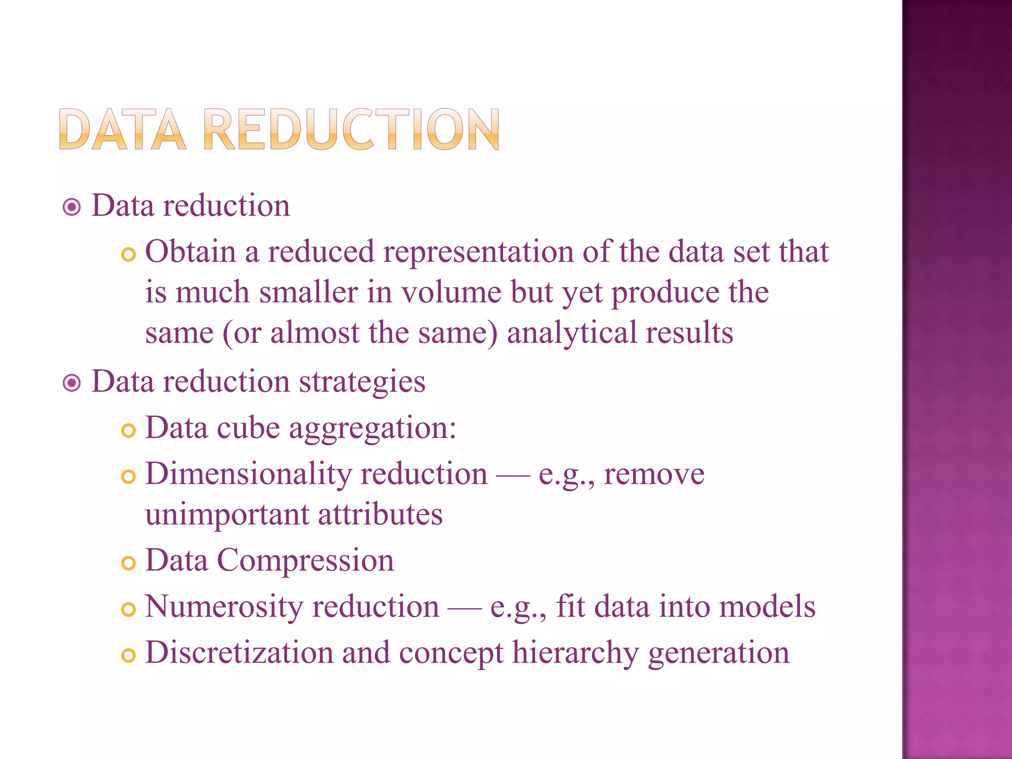 Data reduction
 Obtain a reduced representation of the data set that
is much smaller in volume but yet produce the
same (or almost the same) analytical results
 Data reduction strategies
 Data cube aggregation:
 Dimensionality reduction — e.g., remove
unimportant attributes
 Data Compression
 Numerosity reduction — e.g., fit data into models
 Discretization and concept hierarchy generation


 