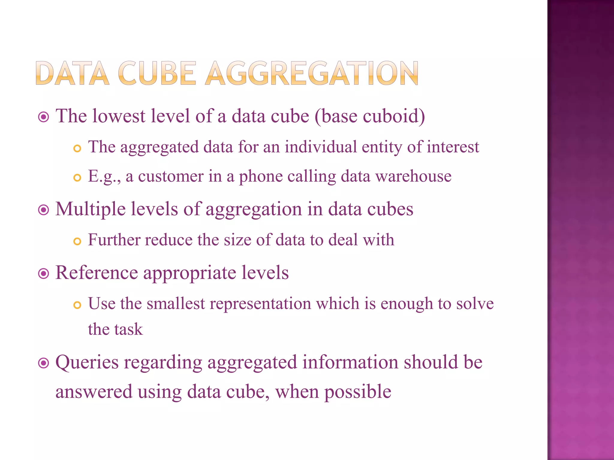 

The lowest level of a data cube (base cuboid)





The aggregated data for an individual entity of interest
E.g., a customer in a phone calling data warehouse

Multiple levels of aggregation in data cubes




Reference appropriate levels




Further reduce the size of data to deal with

Use the smallest representation which is enough to solve
the task

Queries regarding aggregated information should be
answered using data cube, when possible

 