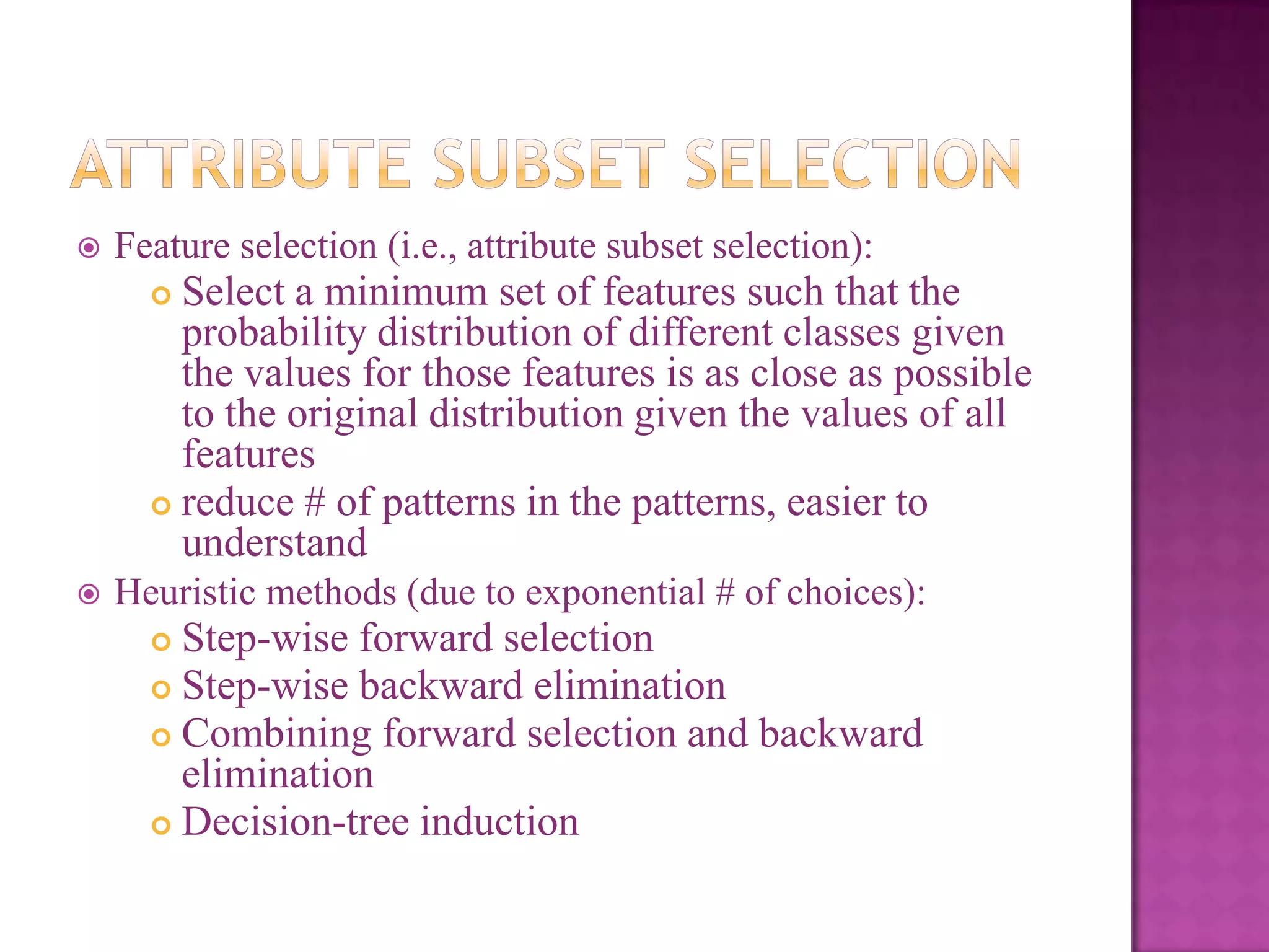 

Feature selection (i.e., attribute subset selection):

Select a minimum set of features such that the
probability distribution of different classes given
the values for those features is as close as possible
to the original distribution given the values of all
features
 reduce # of patterns in the patterns, easier to
understand




Heuristic methods (due to exponential # of choices):

Step-wise forward selection
 Step-wise backward elimination
 Combining forward selection and backward
elimination
 Decision-tree induction


 