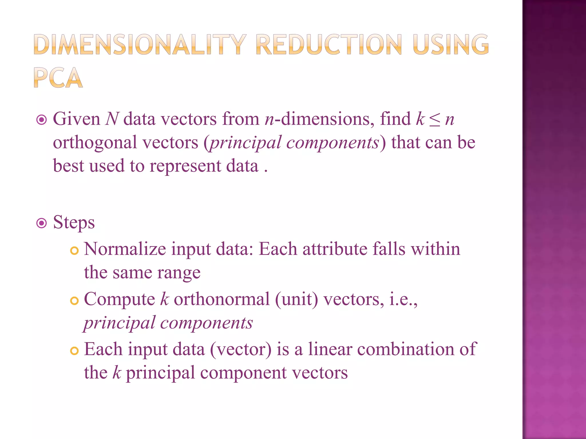 

Given N data vectors from n-dimensions, find k ≤ n
orthogonal vectors (principal components) that can be
best used to represent data .



Steps
 Normalize input data: Each attribute falls within
the same range
 Compute k orthonormal (unit) vectors, i.e.,
principal components
 Each input data (vector) is a linear combination of
the k principal component vectors

 