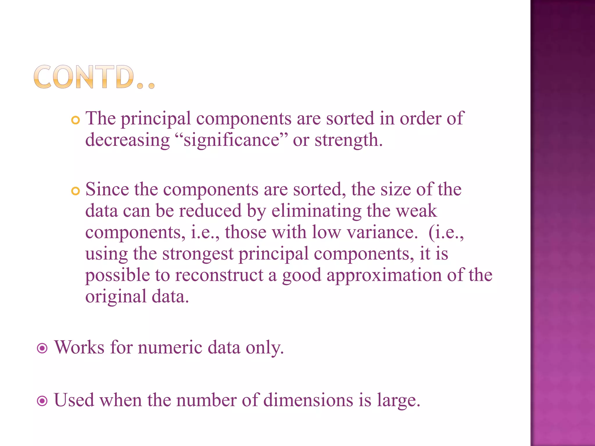 

The principal components are sorted in order of
decreasing ―significance‖ or strength.



Since the components are sorted, the size of the
data can be reduced by eliminating the weak
components, i.e., those with low variance. (i.e.,
using the strongest principal components, it is
possible to reconstruct a good approximation of the
original data.



Works for numeric data only.



Used when the number of dimensions is large.

 