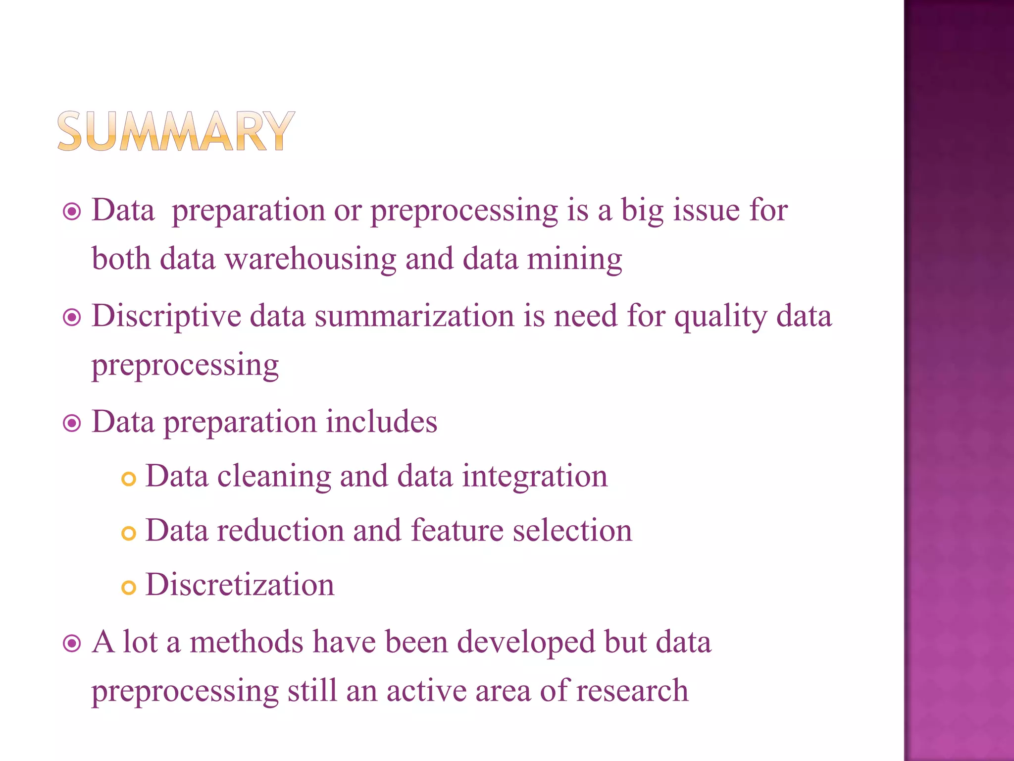 

Data preparation or preprocessing is a big issue for
both data warehousing and data mining



Discriptive data summarization is need for quality data
preprocessing



Data preparation includes



Data reduction and feature selection





Data cleaning and data integration

Discretization

A lot a methods have been developed but data
preprocessing still an active area of research

 