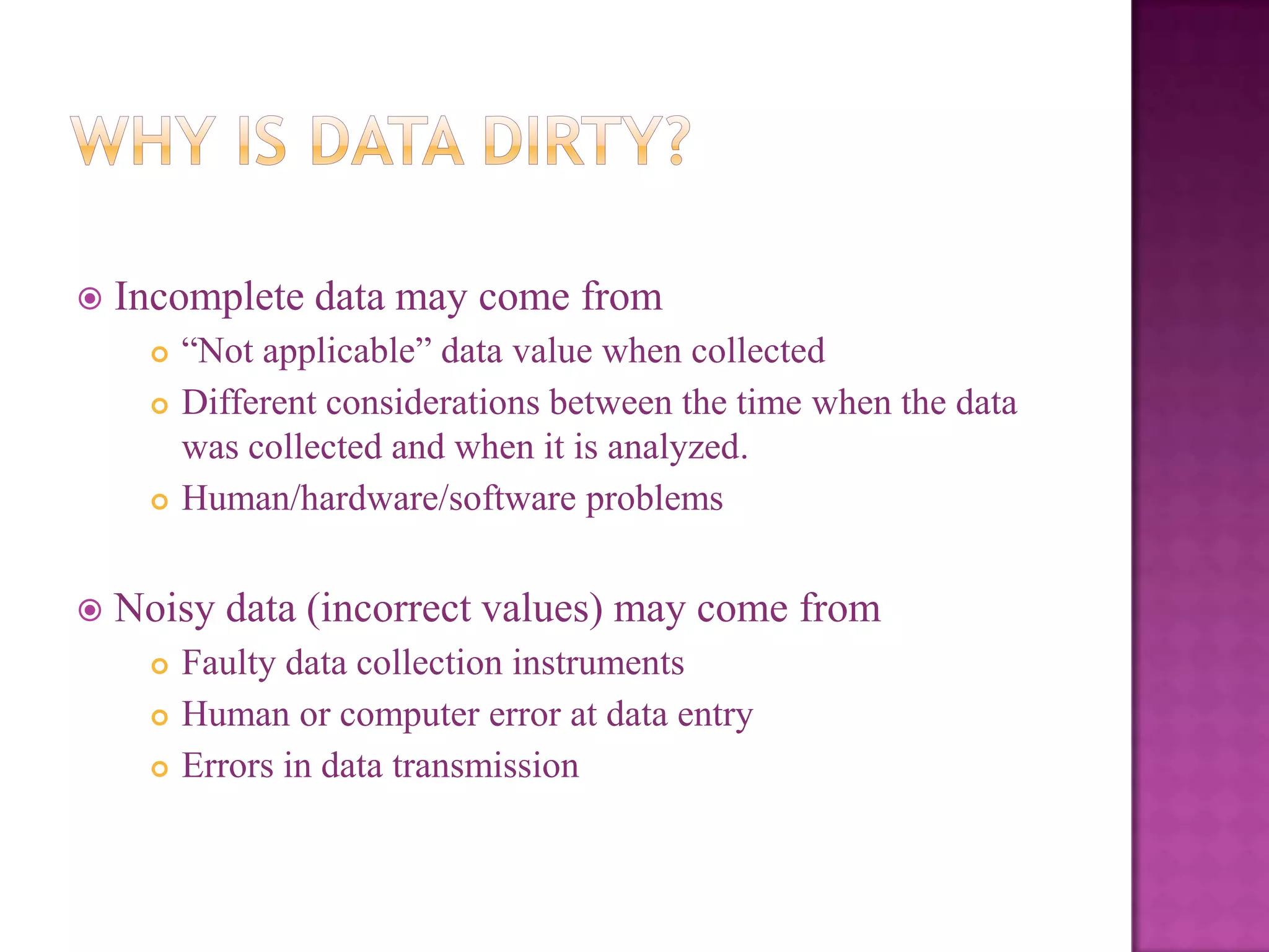 

Incomplete data may come from







―Not applicable‖ data value when collected
Different considerations between the time when the data
was collected and when it is analyzed.
Human/hardware/software problems

Noisy data (incorrect values) may come from




Faulty data collection instruments
Human or computer error at data entry
Errors in data transmission

 
