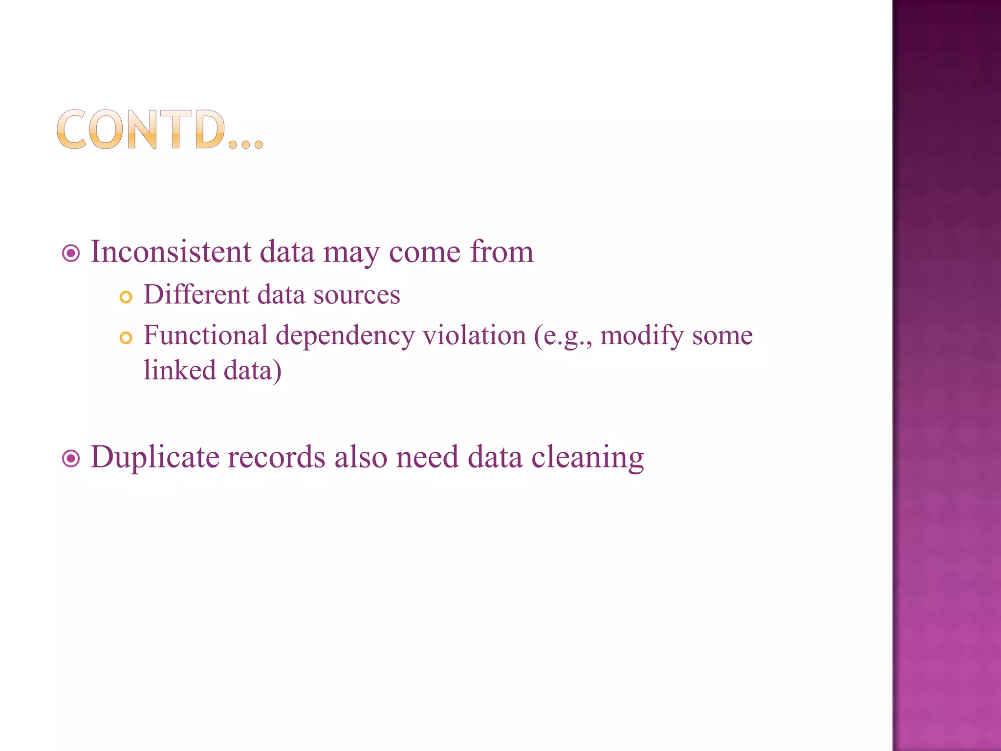 

Inconsistent data may come from





Different data sources
Functional dependency violation (e.g., modify some
linked data)

Duplicate records also need data cleaning

 