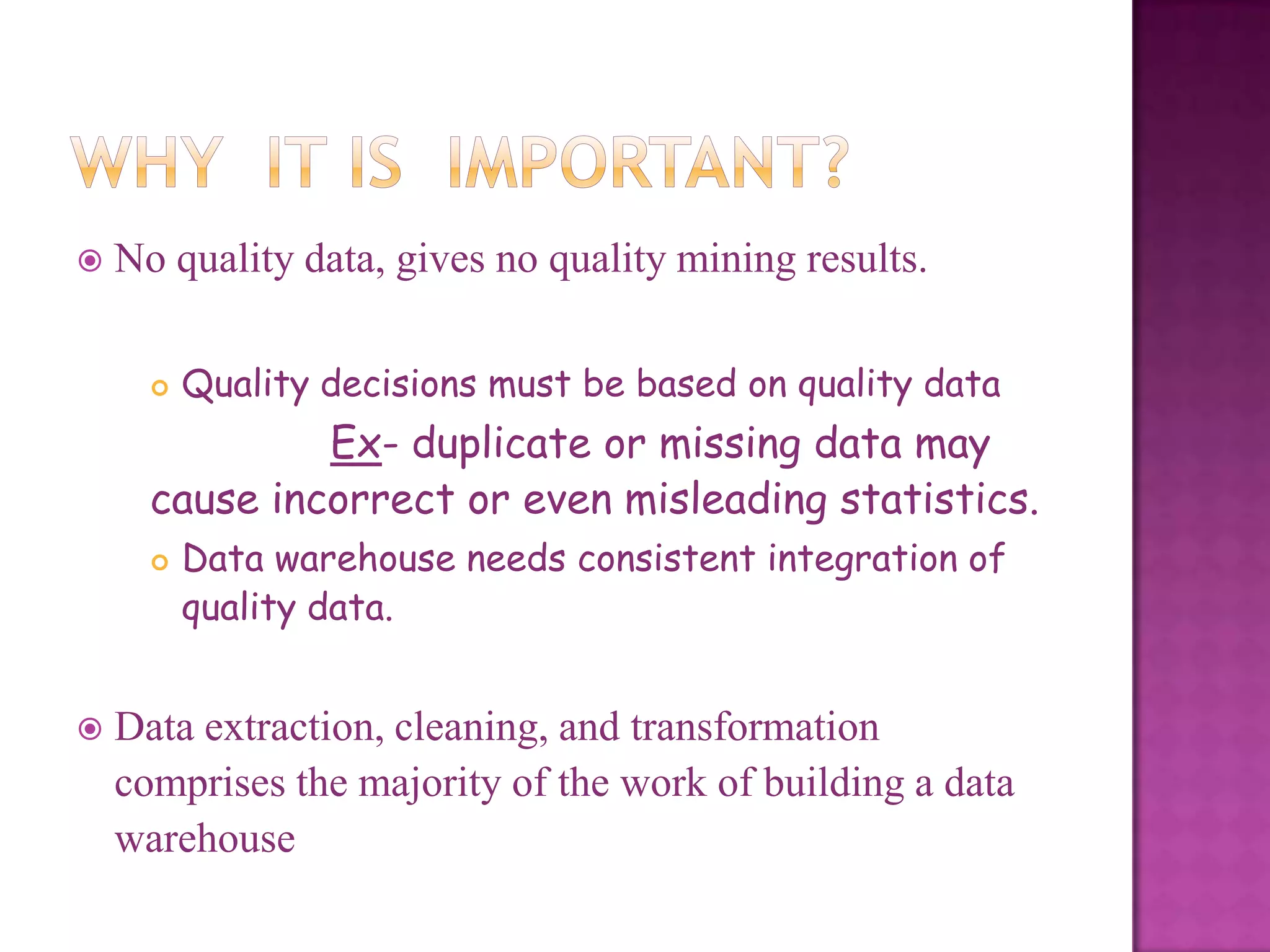 

No quality data, gives no quality mining results.


Quality decisions must be based on quality data

Ex- duplicate or missing data may
cause incorrect or even misleading statistics.




Data warehouse needs consistent integration of
quality data.

Data extraction, cleaning, and transformation
comprises the majority of the work of building a data
warehouse

 