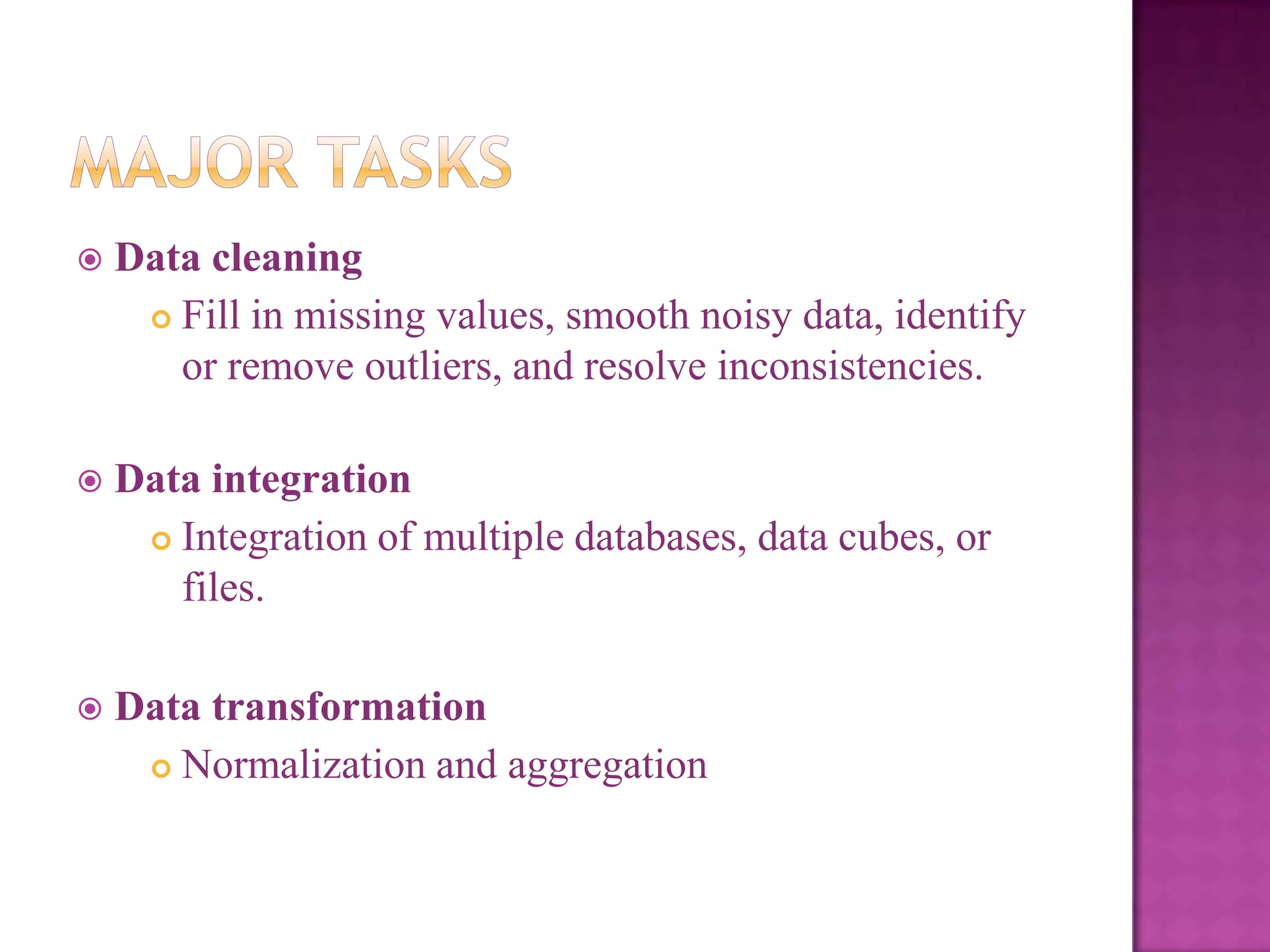 

Data cleaning
 Fill in missing values, smooth noisy data, identify
or remove outliers, and resolve inconsistencies.



Data integration
 Integration of multiple databases, data cubes, or
files.



Data transformation
 Normalization and aggregation

 