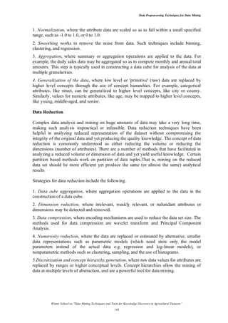 Data Preprocessing Techniques for Data Mining

1. Normalization, where the attribute data are scaled so as to fall within a small specified
range, such as -1.0 to 1.0, or 0 to 1.0.
2. Smoothing works to remove the noise from data. Such techniques include binning,
clustering, and regression.
3. Aggregation, where summary or aggregation operations are applied to the data. For
example, the daily sales data may be aggregated so as to compute monthly and annual total
amounts. This step is typically used in constructing a data cube for analysis of the data at
multiple granularities.
4. Generalization of the data, where low level or 'primitive' (raw) data are replaced by
higher level concepts through the use of concept hierarchies. For example, categorical
attributes, like street, can be generalized to higher level concepts, like city or county.
Similarly, values for numeric attributes, like age, may be mapped to higher level concepts,
like young, middle-aged, and senior.
Data Reduction
Complex data analysis and mining on huge amounts of data may take a very long time,
making such analysis impractical or infeasible. Data reduction techniques have been
helpful in analyzing reduced representation of the dataset without compromising the
integrity of the original data and yet producing the quality knowledge. The concept of data
reduction is commonly understood as either reducing the volume or reducing the
dimensions (number of attributes). There are a number of methods that have facilitated in
analyzing a reduced volume or dimension of data and yet yield useful knowledge. Certain
partition based methods work on partition of data tuples.That is, mining on the reduced
data set should be more efficient yet produce the same (or almost the same) analytical
results
Strategies for data reduction include the following.
1. Data cube aggregation, where aggregation operations are applied to the data in the
construction of a data cube.
2. Dimension reduction, where irrelevant, weakly relevant, or redundant attributes or
dimensions may be detected and removed.
3. Data compression, where encoding mechanisms are used to reduce the data set size. The
methods used for data compression are wavelet transform and Principal Component
Analysis.
4. Numerosity reduction, where the data are replaced or estimated by alternative, smaller
data representations such as parametric models (which need store only the model
parameters instead of the actual data e.g. regression and log-linear models), or
nonparametric methods such as clustering, sampling, and the use of histograms.
5.Discretization and concept hierarchy generation, where raw data values for attributes are
replaced by ranges or higher conceptual levels. Concept hierarchies allow the mining of
data at multiple levels of abstraction, and are a powerful tool for data mining.

Winter School on "Data Mining Techniques and Tools for Knowledge Discovery in Agricultural Datasets”
143

 