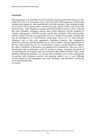 Data Preprocessing Techniques for Data Mining

Conclusion
Data preparation is an important issue for both data warehousing and data mining, as realworld data tends to be incomplete, noisy, and inconsistent. Data preparation includes data
cleaning, data integration, data transformation, and data reduction. Data cleaning routines
can be used to fill in missing values, smooth noisy data, identify outliers, and correct data
inconsistencies. Data integration combines data from multiples sources to form a coherent
data store. Metadata, correlation analysis, data conflict detection, and the resolution of
semantic heterogeneity contribute towards smooth data integration. Data transformation
routines conform the data into appropriate forms for mining. For example, attribute data
may be normalized so as to fall between a small range, such as 0 to 1.0. Data reduction
techniques such as data cube aggregation, dimension reduction, data compression,
numerosity reduction, and discretization can be used to obtain a reduced representation of
the data, while minimizing the loss of information content. Concept hierarchies organize
the values of attributes or dimensions into gradual levels of abstraction. They are a form a
discretization that is particularly useful in multilevel mining. Automatic generation of
concept hierarchies for categoric data may be based on the number of distinct values of the
attributes defining the hierarchy. For numeric data, techniques such as data segmentation
by partition rules, histogram analysis, and clustering analysis can be used. Although
several methods of data preparation have been developed, data preparation remains an
active and important area
of research.

Winter School on "Data Mining Techniques and Tools for Knowledge Discovery in Agricultural Datasets”
144

 