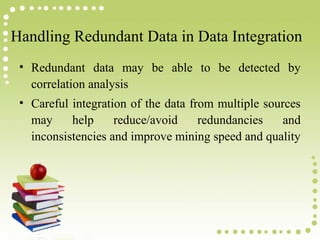 Handling Redundant Data in Data Integration
• Redundant data may be able to be detected by
correlation analysis
• Careful integration of the data from multiple sources
may
help
reduce/avoid
redundancies
and
inconsistencies and improve mining speed and quality

 