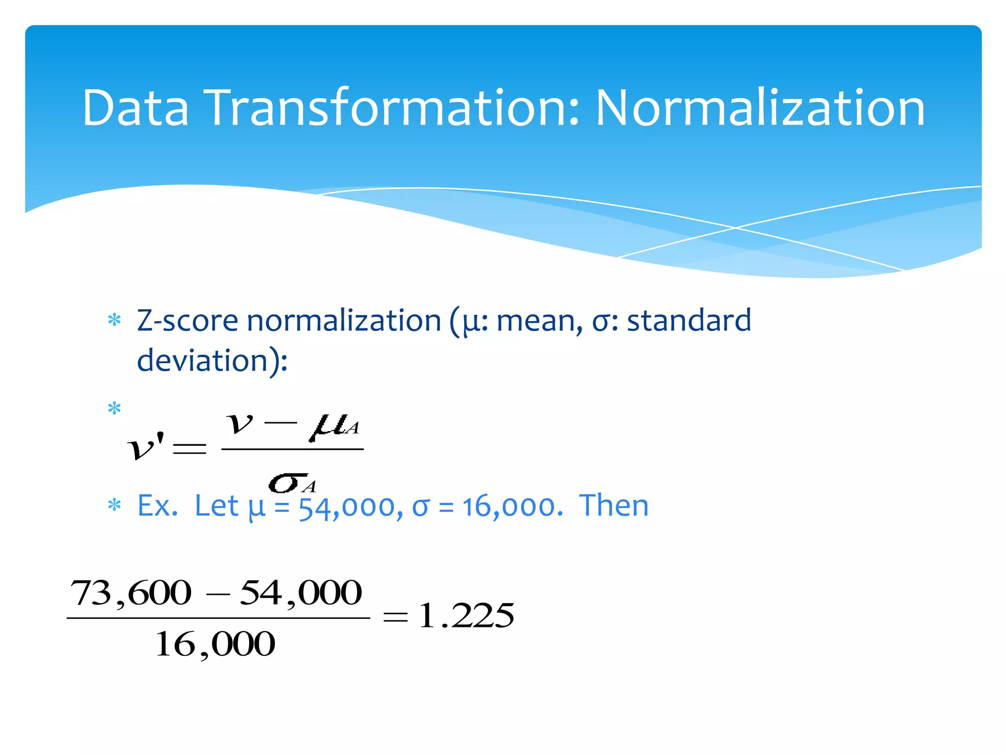 Data Transformation: Normalization

Z-score normalization (μ: mean, σ: standard
deviation):

v'

v

A
A

Ex. Let μ = 54,000, σ = 16,000. Then

73,600 54 ,000
16 ,000

1.225

 