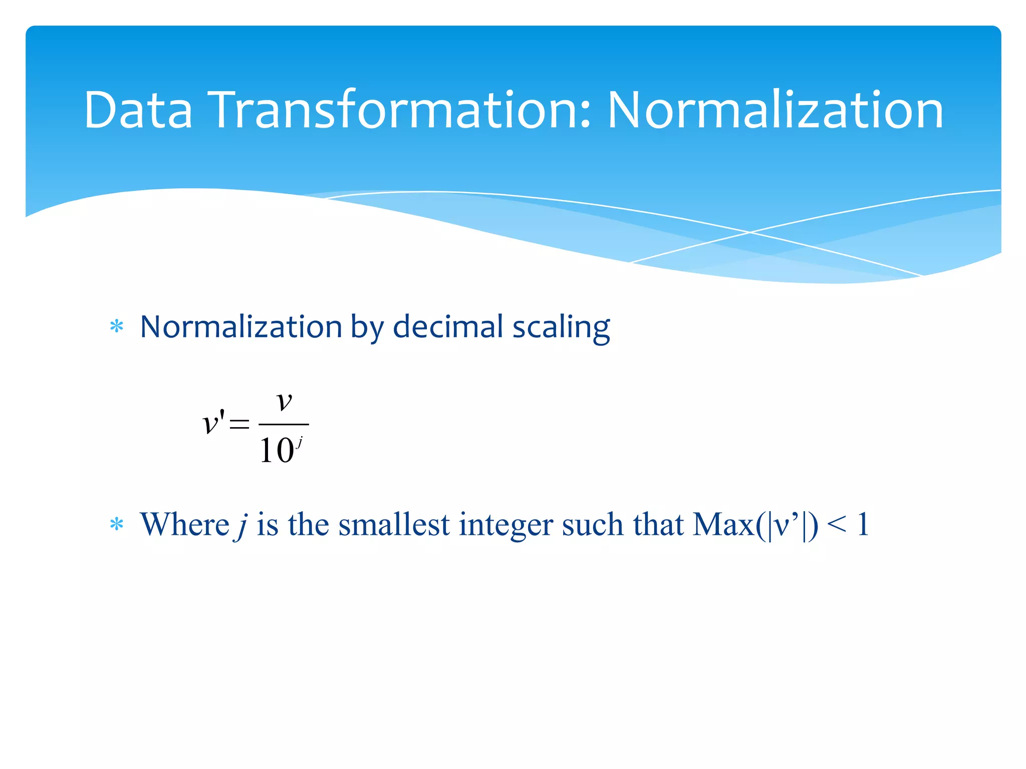 Data Transformation: Normalization

Normalization by decimal scaling

v
v'
10 j
Where j is the smallest integer such that Max(|ν’|) < 1

 