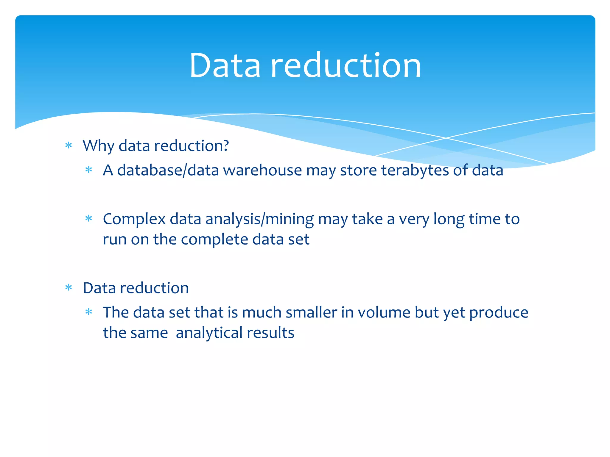Data reduction
Why data reduction?
A database/data warehouse may store terabytes of data
Complex data analysis/mining may take a very long time to
run on the complete data set
Data reduction
The data set that is much smaller in volume but yet produce
the same analytical results

 