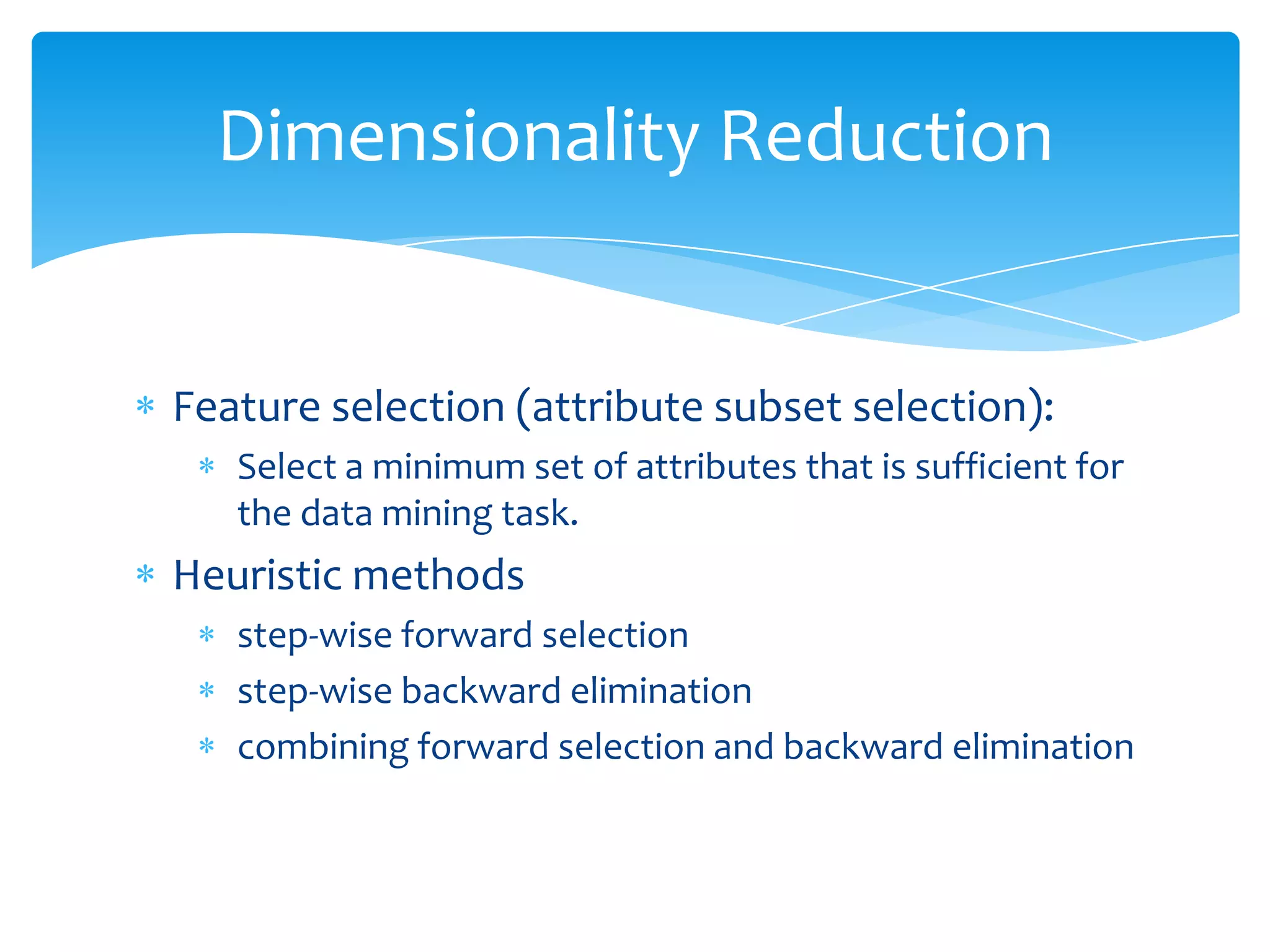 Dimensionality Reduction

Feature selection (attribute subset selection):
Select a minimum set of attributes that is sufficient for
the data mining task.

Heuristic methods
step-wise forward selection
step-wise backward elimination
combining forward selection and backward elimination

 