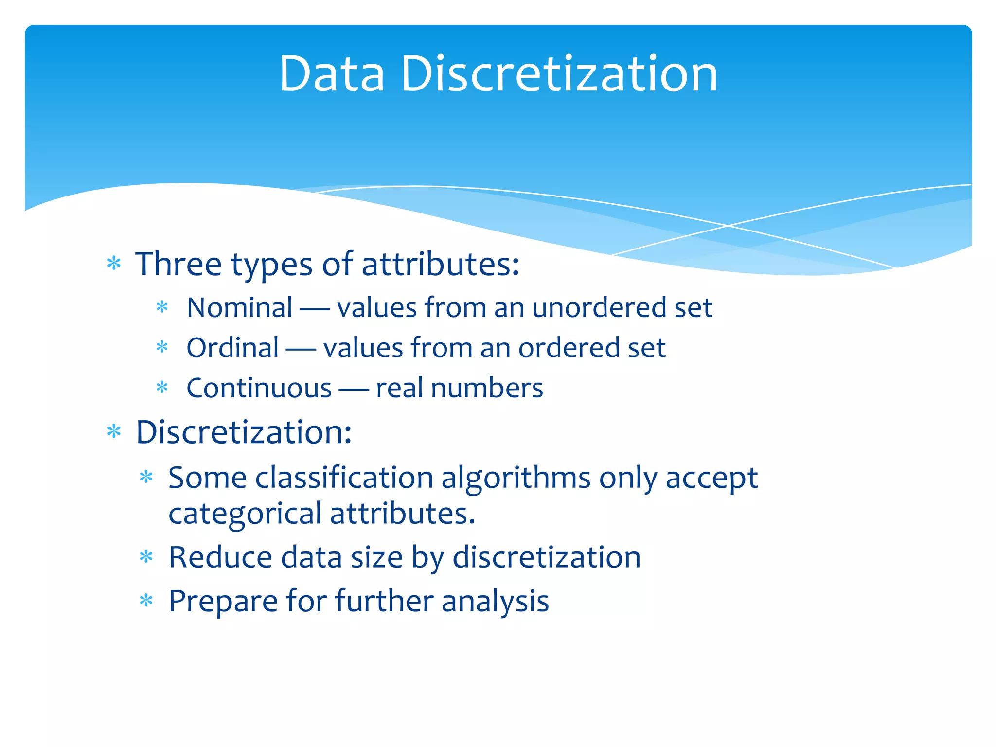 Data Discretization

Three types of attributes:
Nominal — values from an unordered set
Ordinal — values from an ordered set
Continuous — real numbers

Discretization:
Some classification algorithms only accept
categorical attributes.
Reduce data size by discretization
Prepare for further analysis

 