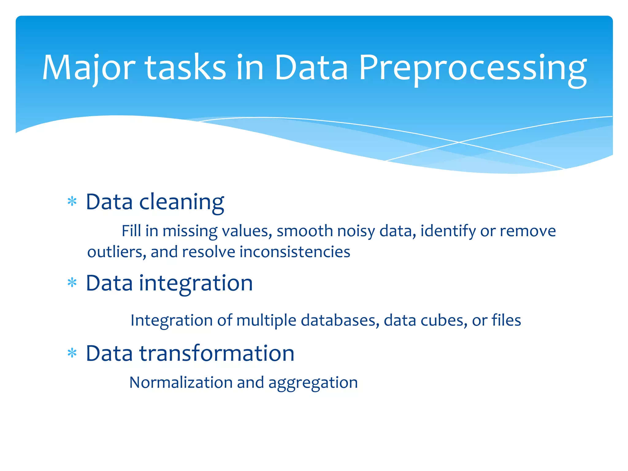 Major tasks in Data Preprocessing

Data cleaning
Fill in missing values, smooth noisy data, identify or remove
outliers, and resolve inconsistencies

Data integration
Integration of multiple databases, data cubes, or files

Data transformation
Normalization and aggregation

 