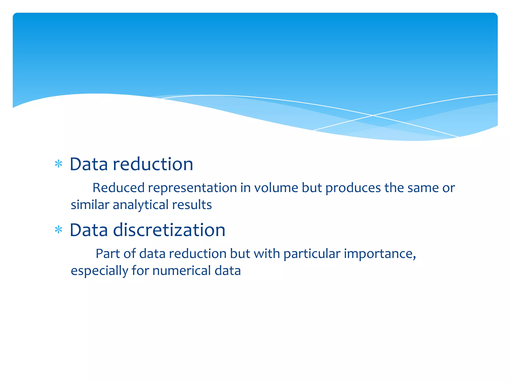 Data reduction
Reduced representation in volume but produces the same or
similar analytical results

Data discretization
Part of data reduction but with particular importance,
especially for numerical data

 