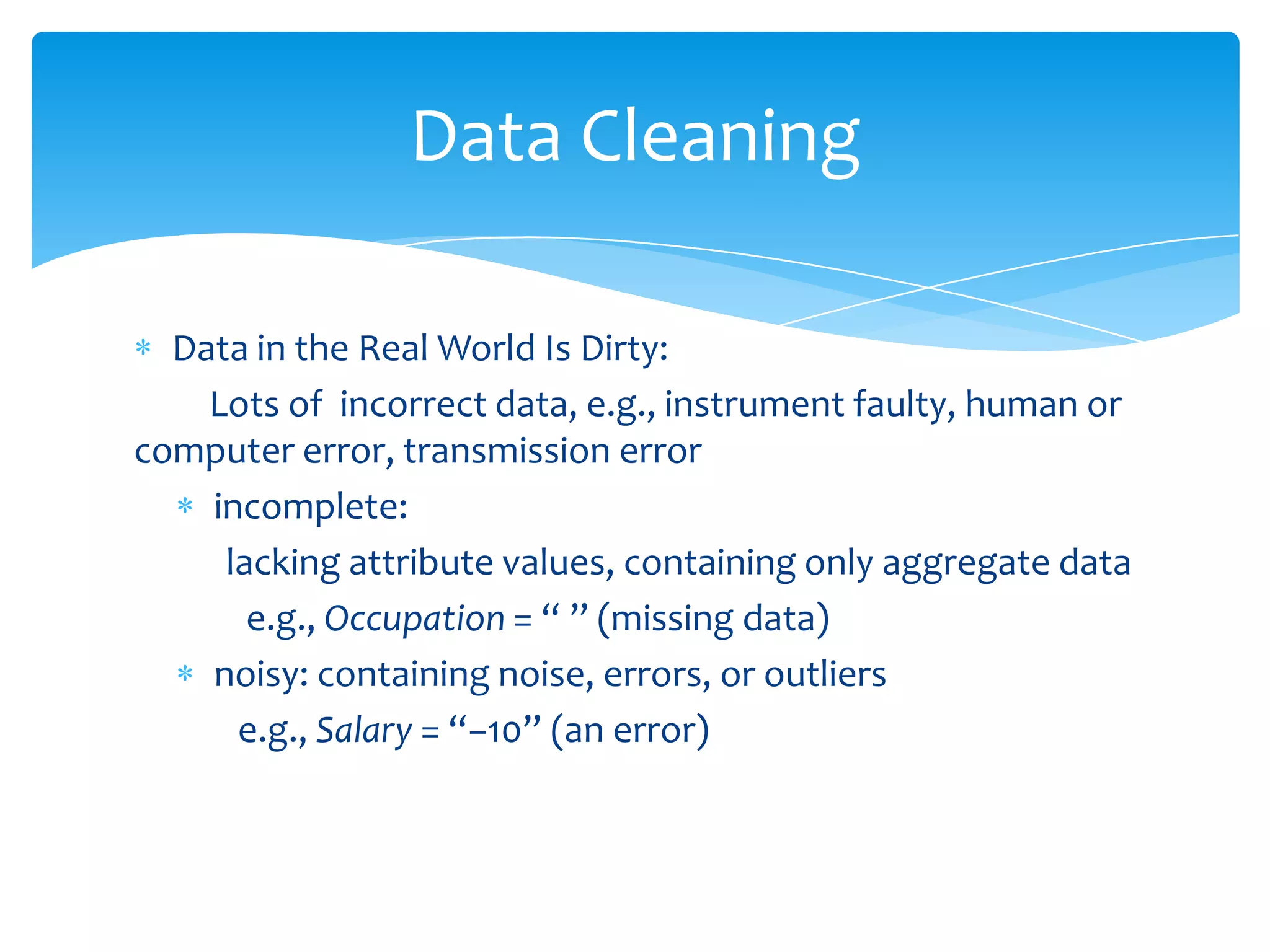 Data Cleaning
Data in the Real World Is Dirty:
Lots of incorrect data, e.g., instrument faulty, human or
computer error, transmission error
incomplete:
lacking attribute values, containing only aggregate data
e.g., Occupation = “ ” (missing data)
noisy: containing noise, errors, or outliers
e.g., Salary = “−10” (an error)

 