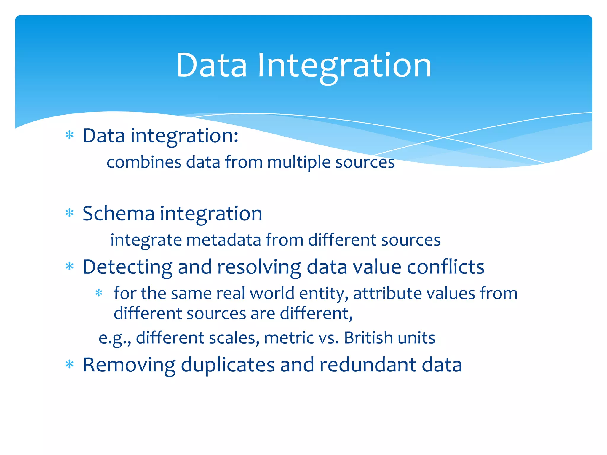 Data Integration
Data integration:
combines data from multiple sources

Schema integration
integrate metadata from different sources

Detecting and resolving data value conflicts
for the same real world entity, attribute values from
different sources are different,
e.g., different scales, metric vs. British units

Removing duplicates and redundant data

 