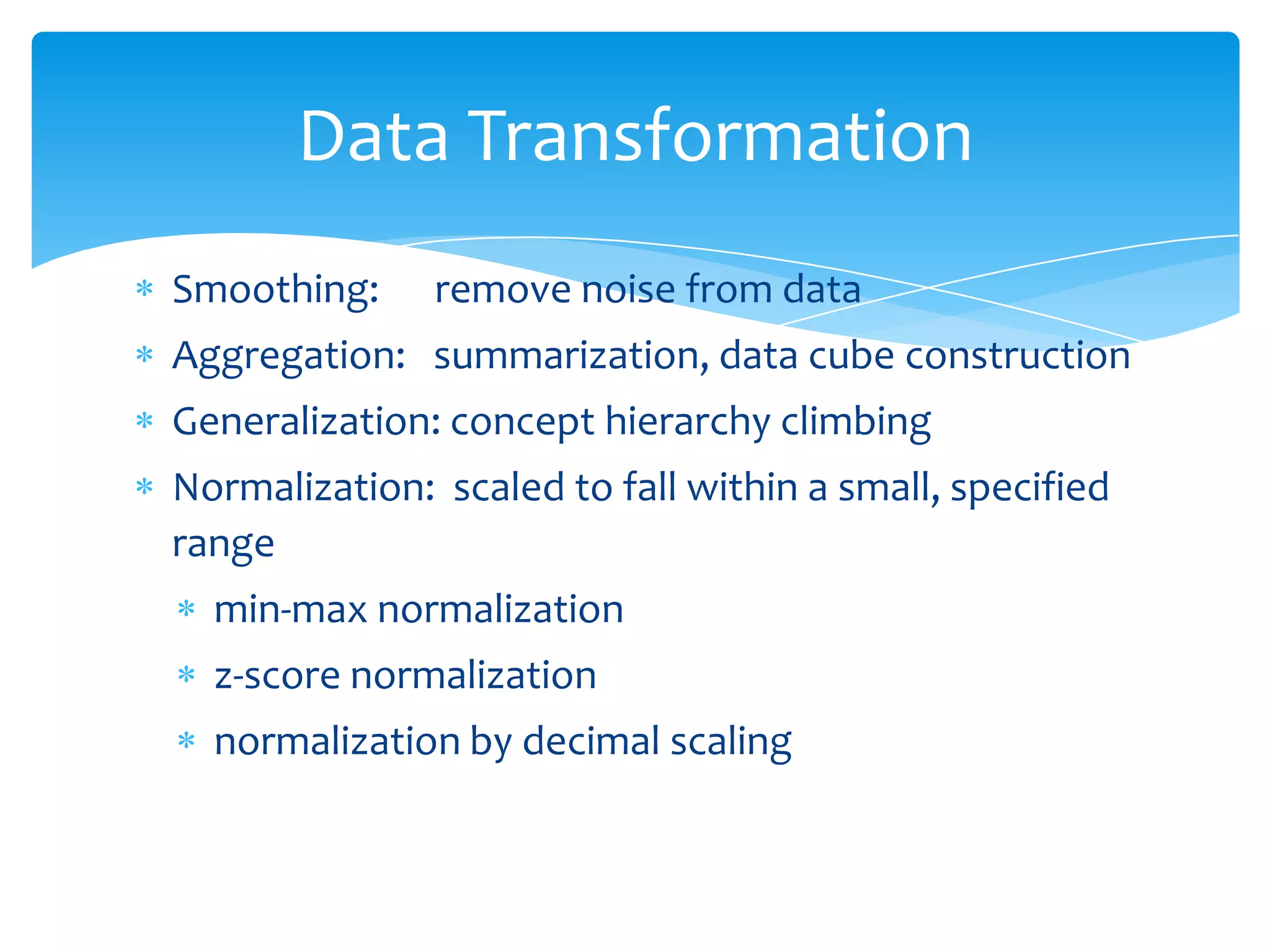 Data Transformation
Smoothing:

remove noise from data

Aggregation: summarization, data cube construction
Generalization: concept hierarchy climbing
Normalization: scaled to fall within a small, specified
range
min-max normalization
z-score normalization
normalization by decimal scaling

 
