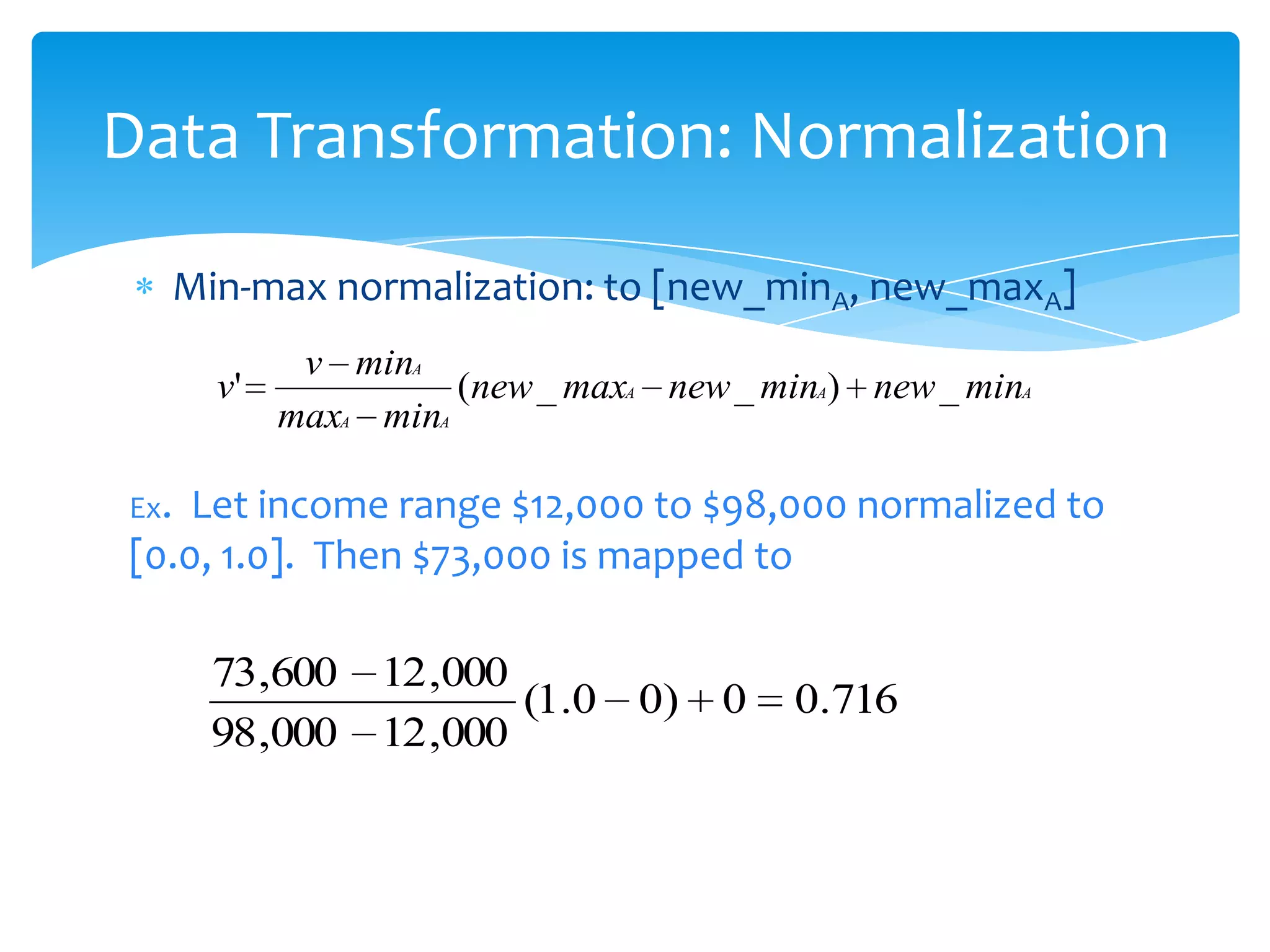 Data Transformation: Normalization
Min-max normalization: to [new_minA, new_maxA]
v'

v minA
(new _ maxA new _ minA) new _ minA
maxA minA

Ex.

Let income range $12,000 to $98,000 normalized to
[0.0, 1.0]. Then $73,000 is mapped to

73,600
98,000

12 ,000
(1.0 0)
12 ,000

0

0.716

 