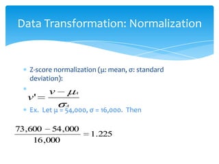 Data Transformation: Normalization

Z-score normalization (μ: mean, σ: standard
deviation):

v'

v

A
A

Ex. Let μ = 54,000, σ = 16,000. Then

73,600 54 ,000
16 ,000

1.225

 