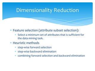 Dimensionality Reduction

Feature selection (attribute subset selection):
Select a minimum set of attributes that is sufficient for
the data mining task.

Heuristic methods
step-wise forward selection
step-wise backward elimination
combining forward selection and backward elimination

 