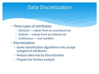 Data Discretization

Three types of attributes:
Nominal — values from an unordered set
Ordinal — values from an ordered set
Continuous — real numbers

Discretization:
Some classification algorithms only accept
categorical attributes.
Reduce data size by discretization
Prepare for further analysis

 