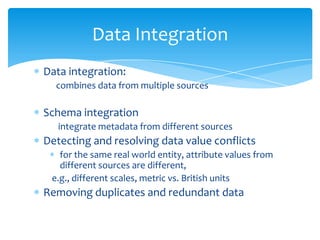 Data Integration
Data integration:
combines data from multiple sources

Schema integration
integrate metadata from different sources

Detecting and resolving data value conflicts
for the same real world entity, attribute values from
different sources are different,
e.g., different scales, metric vs. British units

Removing duplicates and redundant data

 