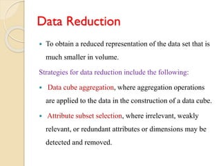 Data Reduction
 To obtain a reduced representation of the data set that is
much smaller in volume.
Strategies for data reduction include the following:
 Data cube aggregation, where aggregation operations
are applied to the data in the construction of a data cube.
 Attribute subset selection, where irrelevant, weakly
relevant, or redundant attributes or dimensions may be
detected and removed.
 