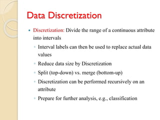 Data Discretization
 Discretization: Divide the range of a continuous attribute
into intervals
◦ Interval labels can then be used to replace actual data
values
◦ Reduce data size by Discretization
◦ Split (top-down) vs. merge (bottom-up)
◦ Discretization can be performed recursively on an
attribute
◦ Prepare for further analysis, e.g., classification
 
